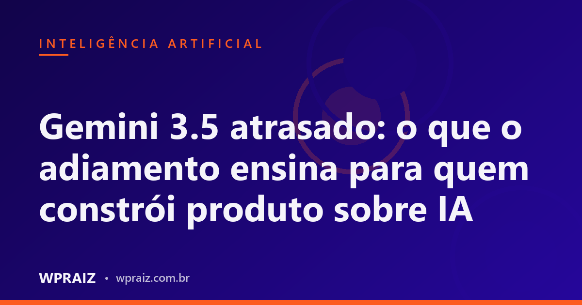 Gemini 3.5 atrasado: o que o adiamento ensina para quem constrói produto sobre IA