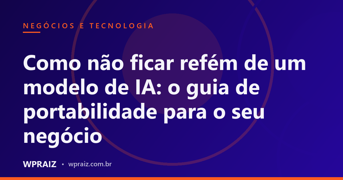 Como não ficar refém de um modelo de IA: o guia de portabilidade para o seu negócio