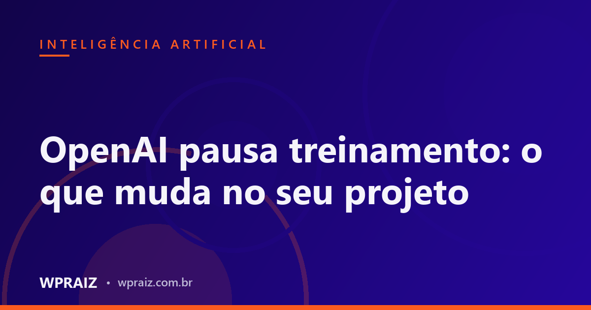 OpenAI pausa treinamento: o que muda no seu projeto